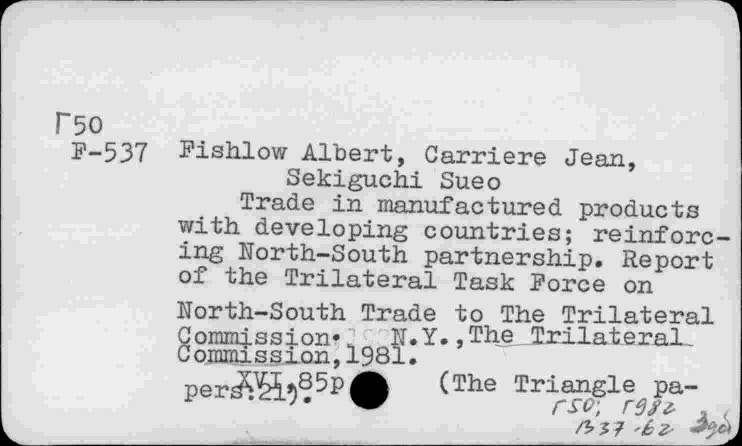 ﻿rso
F-537
Fishlow Albert, Carriere Jean, Sekiguchi Sueo
Trade in manufactured products with developing countries; reinforcing North-South partnership. Report of the Trilateral Task Force on
North-South Trade to The Trilateral
Commission* N.Y.,The Trilateral Commission,1981.
per^?5P> (The Triple, pa-